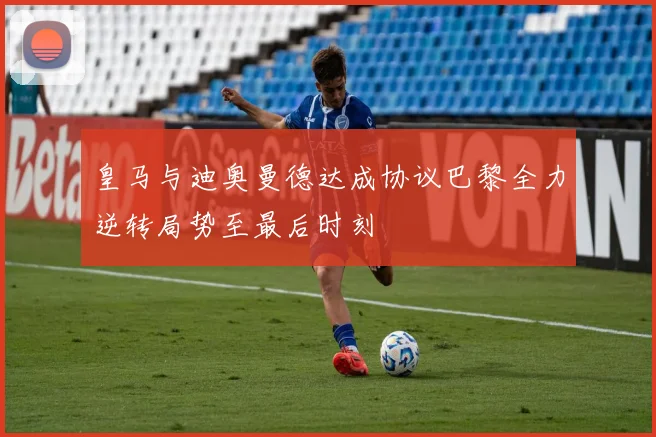 皇马与迪奥曼德达成协议巴黎全力逆转局势至最后时刻