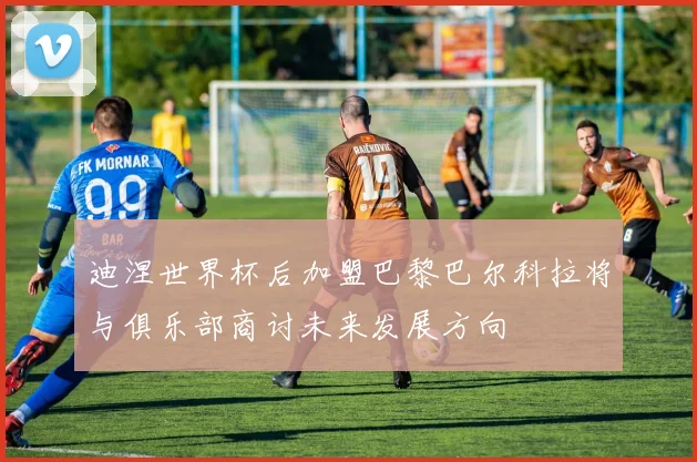 迪涅世界杯后加盟巴黎巴尔科拉将与俱乐部商讨未来发展方向
